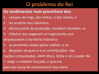 Os rendimentos reais provinham dos:
1. campos de trigo, das vinhas, e dos olivais, e
2. do produto dos rebanhos.
3. décima parte da produção; recebiam também, os
4. tributos que pagavam os negociantes que
atravessavam o território hebraico;
5. os presentes dados pelos súditos; e os
6. despojos da guerra e as contribuições das
nações conquistadas. Além disso, tinha o rei o poder de
7. exigir o trabalho forçado, o que era
para ele causa de aumentarem seus bens.
 