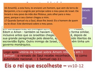 16 Amanhã, a esta hora, te enviarei um homem, que vem da terra de
 As Doze tribos o ungirás por príncipe sobre o meu povo de Israel. Ele relatado
 Benjamim, e tu de Israel achavam-se desorganizadas. No período
 livrará o meu povo da mão dos filisteus, pois olheia unirem-se.
 em I Samuel, o perigo em comum obrigou-as para o meu
 povo, porque o seu clamor chegou a mim.seria o estabelecimento de uma
     A conclusão lógica deste processo
 17 Quando Samuel viu a Saul, disse-lhe Jeová: Eis o homem de quem
 monarquia centralizada.
 eu te disse: Este dominará sobre o meu povo.
Em conseqüência, os inimigos territoriais de Israel — Moabe,
Edom e Amon - também se haviam organizado em forma similar,
inclusive antes que os israelitas chegassem a Canaã, depois de
sua grande peregrinação pelo deserto, após terem sido libertos da
escravidão Egito. Outro inimigo de Israel, Síria também tinha um
governo monárquico.

Logo após vitória de Israel sobre Amom relatado em I
Samuel. o reinado de Saul recebe reconhecimento como
autoridade nacional. - 1 Samuel cap.11.
 