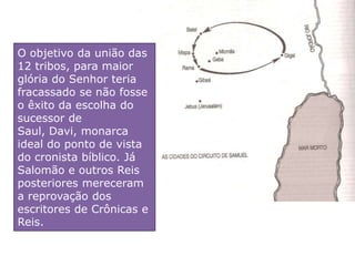 O objetivo da união das
12 tribos, para maior
glória do Senhor teria
fracassado se não fosse
o êxito da escolha do
sucessor de
Saul, Davi, monarca
ideal do ponto de vista
do cronista bíblico. Já
Salomão e outros Reis
posteriores mereceram
a reprovação dos
escritores de Crônicas e
Reis.
 