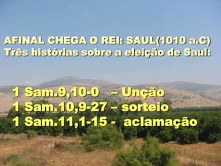 AFINAL CHEGA O REI: SAUL(1010 a.C)
Três histórias sobre a eleição de Saul:



 1 Sam.9,10-0 – Unção
 1 Sam.10,9-27 – sorteio
 1 Sam.11,1-15 - aclamação
 