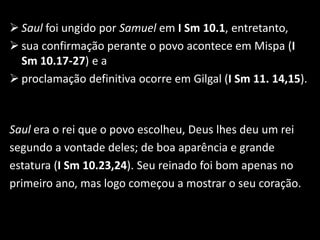  Saul foi ungido por Samuel em I Sm 10.1, entretanto,
 sua confirmação perante o povo acontece em Mispa (I
  Sm 10.17-27) e a
 proclamação definitiva ocorre em Gilgal (I Sm 11. 14,15).



Saul era o rei que o povo escolheu, Deus lhes deu um rei
segundo a vontade deles; de boa aparência e grande
estatura (I Sm 10.23,24). Seu reinado foi bom apenas no
primeiro ano, mas logo começou a mostrar o seu coração.
 