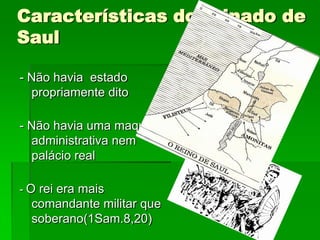 Características do reinado de
Saul

- Não havia estado
  propriamente dito

- Não havia uma maquina
  administrativa nem
  palácio real

- O rei era mais
  comandante militar que
  soberano(1Sam.8,20)
 