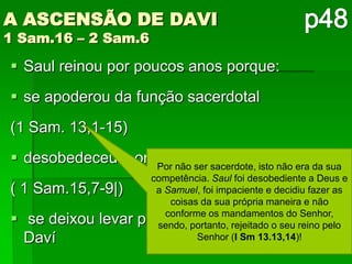 A ASCENSÃO DE DAVI
1 Sam.16 – 2 Sam.6

 Saul reinou por poucos anos porque:
 se apoderou da função sacerdotal
(1 Sam. 13,1-15)
 desobedeceu à ordem de extermínionão era da sua
                   Por não ser sacerdote, isto
                      competência. Saul foi desobediente a Deus e
( 1 Sam.15,7-9|)       a Samuel, foi impaciente e decidiu fazer as
                          coisas da sua própria maneira e não
                         conforme os mandamentos do Senhor,
 se deixou levar   pelo ciúme contra o seu reino pelo
                       sendo, portanto, rejeitado o jovem
  Daví                          Senhor (I Sm 13.13,14)!
 