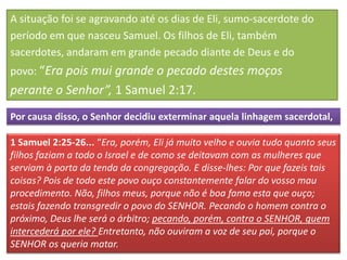 A situação foi se agravando até os dias de Eli, sumo-sacerdote do
período em que nasceu Samuel. Os filhos de Eli, também
sacerdotes, andaram em grande pecado diante de Deus e do
povo: “Era pois mui grande o pecado destes moços
perante o Senhor”, 1 Samuel 2:17.
Por causa disso, o Senhor decidiu exterminar aquela linhagem sacerdotal,

1 Samuel 2:25-26... “Era, porém, Eli já muito velho e ouvia tudo quanto seus
filhos faziam a todo o Israel e de como se deitavam com as mulheres que
serviam à porta da tenda da congregação. E disse-lhes: Por que fazeis tais
coisas? Pois de todo este povo ouço constantemente falar do vosso mau
procedimento. Não, filhos meus, porque não é boa fama esta que ouço;
estais fazendo transgredir o povo do SENHOR. Pecando o homem contra o
próximo, Deus lhe será o árbitro; pecando, porém, contra o SENHOR, quem
intercederá por ele? Entretanto, não ouviram a voz de seu pai, porque o
SENHOR os queria matar.
 