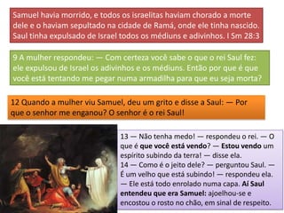 Samuel havia morrido, e todos os israelitas haviam chorado a morte
dele e o haviam sepultado na cidade de Ramá, onde ele tinha nascido.
Saul tinha expulsado de Israel todos os médiuns e adivinhos. I Sm 28:3

9 A mulher respondeu: — Com certeza você sabe o que o rei Saul fez:
ele expulsou de Israel os adivinhos e os médiuns. Então por que é que
você está tentando me pegar numa armadilha para que eu seja morta?

12 Quando a mulher viu Samuel, deu um grito e disse a Saul: — Por
que o senhor me enganou? O senhor é o rei Saul!

                              13 — Não tenha medo! — respondeu o rei. — O
                              que é que você está vendo? — Estou vendo um
                              espírito subindo da terra! — disse ela.
                              14 — Como é o jeito dele? — perguntou Saul. —
                              É um velho que está subindo! — respondeu ela.
                              — Ele está todo enrolado numa capa. Aí Saul
                              entendeu que era Samuel: ajoelhou-se e
                              encostou o rosto no chão, em sinal de respeito.
 