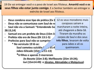 19 Ele vai entregar você e o povo de Israel aos filisteus. Amanhã você e os
seus filhos vão estar junto comigo. E o Senhor também vai entregar 28
                                                              I SAMUEL o
           1 Samuelexército de Israel aos filisteus. En-Dor
                        28:7-20 – Feiticeira de

-                                           12 os seus moradores mais
   Deus condena esse tipo de prática (Ex 22:18, Dt 18:9-12)
- Deus não se comunicava com Saul de nenhuma forma mais e
                                                 corajosos saíram
- Saul não viu a Samuel: “Entendendo Saul marcharam a noite inteira,
                                             que era Samuel” (1 Sm
28:13,14)                                     até chegarem a Bete-Sã.
- Samuel era um profeta de Deus (1Sm 3:19-20)  Tiraram da muralha os
- Profeta não era de Deus (Dt 13:1-5)        corpos de Saul e dos seus
                                            três filhos, levaram de volta
- Profecias para Saul não se cumpriram por completo:
      * No versículo 19 lê-se:                    para Jabes e ali os
          Saul cometeu suicídio (1Sm 31:4)           queimaram.
          Jabes-Gileade (1Sm 31:11-13)
          *6 filhos e apenas 3 morreram
                (Is-Bosete (1Sm 2:8); Mefibosete (2Sm 19:24);
                Isvi (1Sm14:49) e Jônatas, Abinadabe e Malquisua)
 