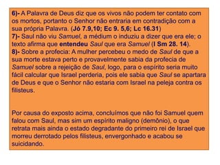 6)- A Palavra de Deus diz que os vivos não podem ter contato com
os mortos, portanto o Senhor não entraria em contradição com a
sua própria Palavra. (Jó 7.9,10; Ec 9. 5,6; Lc 16.31)
7)- Saul não viu Samuel, a médium o induziu a dizer que era ele; o
texto afirma que entendeu Saul que era Samuel (I Sm 28. 14).
8)- Sobre a profecia: A mulher percebeu o medo de Saul de que a
sua morte estava perto e provavelmente sabia da profecia de
Samuel sobre a rejeição de Saul, logo, para o espírito seria muito
fácil calcular que Israel perderia, pois ele sabia que Saul se apartara
de Deus e que o Senhor não estaria com Israel na peleja contra os
filisteus.


Por causa do exposto acima, concluímos que não foi Samuel quem
falou com Saul, mas sim um espírito maligno (demônio), o que
retrata mais ainda o estado degradante do primeiro rei de Israel que
morreu derrotado pelos filisteus, envergonhado e acabou se
suicidando.
 