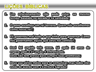 1. Um relacionamento não pode estar, ao mesmo
   tempo, baseado no pecado e na santidade;

2. O povo escolheu um rei terreno. Quem nós escolhemos
   como nosso rei?;

3. Eli governou mal tudo o que tinha para governar. Como
   nós governamos aquilo que Deus nos confiou?;

4. Davi foi ungido três vezes. Só após 14 anos de
   espera, após a 1ª unção, é entronizado.
   Deus não tem pressa para cumprir Suas promessas;

5. Deus usa vários meios para se comunicar, mas todos eles
   estão de acordo com a Escritura Sagrada!
 