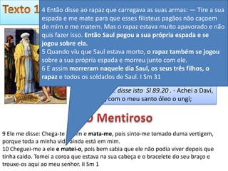 Ano da Preparação!
              4 Então disse ao rapaz que carregava as suas armas: — Tire a sua
              espada e me mate para que esses filisteus pagãos não caçoem
              de mim e me matem. Mas o rapaz estava muito apavorado e não
              quis fazer isso. Então Saul pegou a sua própria espadareise
                          Depois que tirou Saul, Deus pôs Davi como e e
              jogou sobre ela. isto a respeito dele: “Encontrei em Davi, filho
                          disse
              5 Quando viu que Saul estava morto, o rapaz também se jogou
                          de Jessé, o tipo de pessoa que eu quero e que vai
              sobre a sua própria espada e morreu junto com ele.
                          fazer tudo o que eu desejo.” At 13:22
              6 E assim morreram naquele dia Saul, os seus três filhos, o
              rapaz e todos os soldados de Saul. I Sm 31
                         tirou Saul 1Sm 13.14 . pôs Davi como rei 1Sm
                         16.12 . Deus… disse isto Sl 89.20 . - Achei a Davi,
                         meu servo; com o meu santo óleo o ungi;



9 Ele me disse: Chega-te a mim e mata-me, pois sinto-me tomado duma vertigem,
porque toda a minha vida ainda está em mim.
10 Cheguei-me a ele e matei-o, pois bem sabia que ele não podia viver depois que
tinha caído. Tomei a coroa que estava na sua cabeça e o bracelete do seu braço e
trouxe-os aqui ao meu senhor. II Sm 1
 