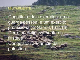  MILITARMENTE:



Constituiu  dois exércitos: uma
 guarda pessoal e um exército
 profissional( 2 Sam.8,16;8,18)
Derrotou definitivamente os
 filisteus
Conquistou a Planície da
 palestina
 