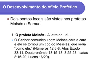 O Desenvolvimento do ofício Profético

     Dois pontos focais são vistos nos profetas
      Moisés e Samuel.

      1. O profeta Moisés - A letra da Lei.
       O Senhor comunicou com Moisés cara a cara
        e ele se tornou um tipo do Messias, que seria
        ―como ele.‖ (Números 12:6-8; Atos Êxodo
        33:11, Deuteronômio 18:15-18; 3:22-23, Isaías
        8:16-20, Lucas 16:29).
 