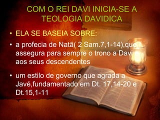 COM O REI DAVI INICIA-SE A
       TEOLOGIA DAVIDICA
• ELA SE BASEIA SOBRE:
• a profecia de Natã( 2 Sam.7,1-14),que
  assegura para sempre o trono a Davi e
  aos seus descendentes
• um estilo de governo que agrada a
  Javé,fundamentado em Dt. 17,14-20 e
  Dt.15,1-11
 