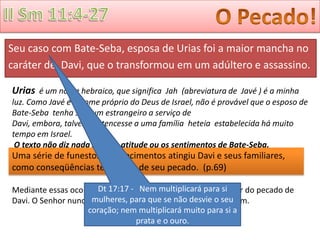Seu caso com Bate-Seba, esposa de Urias foi a maior mancha no
caráter de Davi, que o transformou em um adúltero e assassino.

Urias é um nome hebraico, que significa Jah (abreviatura de Javé ) é a minha
luz. Como Javé é o nome próprio do Deus de Israel, não é provável que o esposo de
Bate-Seba tenha sido um estrangeiro a serviço de
Davi, embora, talvez, pertencesse a uma família heteia estabelecida há muito
tempo em Israel.
 O texto não diz nada sobre a atitude ou os sentimentos de Bate-Seba.
Uma série de funestos acontecimentos atingiu Davi e seus familiares,
como conseqüências temporais de seu pecado. (p.69)

Mediante essas ocorrências, Deus deixoumultiplicará povo si
                       Dt 17:17 - Nem todo o Seu para saber do pecado de
Davi. O Senhor nunca se torna cúmplice dos pecados de o seu
                     mulheres, para que se não desvie ninguém.
                    coração; nem multiplicará muito para si a
                                 prata e o ouro.
 