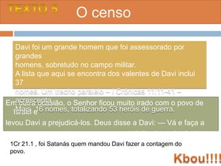 O censo

  Davi foi um grande homem que foi assessorado por
  grandes
  homens, sobretudo no campo militar.
  A lista que aqui se encontra dos valentes de Davi inclui
  37
  nomes. Um trecho paralelo – I Crônicas 11:11-41 –
  acrescenta
Em outra ocasião, o Senhor ficou muito irado com o povo de
 Israel e nomes, totalizando 53 heróis de guerra.
  Mais 16
levou Davi a prejudicá-los. Deus disse a Davi: — Vá e faça a
contagem do povo de Israel e de Judá. II Sm 24 ( cf II Cr 21:1)
 1Cr 21.1 , foi Satanás quem mandou Davi fazer a contagem do
 povo.
 
