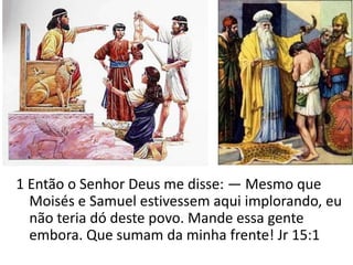 1 Então o Senhor Deus me disse: — Mesmo que
  Moisés e Samuel estivessem aqui implorando, eu
  não teria dó deste povo. Mande essa gente
  embora. Que sumam da minha frente! Jr 15:1
 