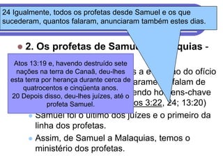 24 Igualmente, todos os profetas desde Samuel e os que
O Desenvolvimento do ofício Profético
sucederam, quantos falaram, anunciaram também estes dias.


     2. Os profetas de Samuel a Malaquias -
      O Espírito da destruído sete
   Atos 13:19 e, havendo
                         lei.
         É sob Samuel, que vemos a evolução do ofício
    nações na terra de Canaã, deu-lhes
  esta terra por herança durante cerca de
           profético. As Escrituras claramente falam de
      quatrocentos e cinqüenta anos.
  20 Depois disso, deu-lhes juízes, até osendo homens-chave
           Moisés e Samuel como
           no profeta Samuel.
               ministério profético (Atos 3:22, 24; 13:20)
         Samuel foi o último dos juízes e o primeiro da
          linha dos profetas.
         Assim, de Samuel a Malaquias, temos o
          ministério dos profetas.
 