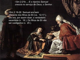I Sm 2:21b ... E o menino Samuel
      crescia no serviço de Deus, o Senhor.


1Sm 2.18-26 Samuel era bem
diferente dos filhos de Eli (vs. 12-17 ).
Ele era, por assim dizer, o verdadeiro
sacerdote (v. 18 ). Os filhos de Eli vão
ser castigados (v. 25 ).
 