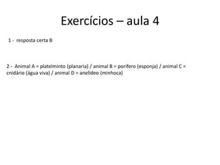 Exercícios – aula 4
1 - resposta certa B
2 - Animal A = platelminto (planaria) / animal B = porifero (esponja) / animal C =
cnidário (água viva) / animal D = anelídeo (minhoca)
 