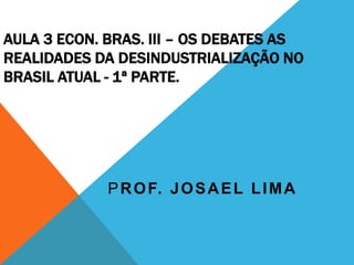 AULA 3 ECON. BRAS. III – OS DEBATES AS
REALIDADES DA DESINDUSTRIALIZAÇÃO NO
BRASIL ATUAL - 1ª PARTE.
PROF. JOSAEL LIMA
 