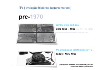iTV | evolução histórica (alguns marcos)


       pre-1970
                                   Winky Dink and You
                                   CBS 1953 – 1957 (em PT – TV 1956)
                                   http://en.wikipedia.org/wiki/Winky_Dink_and_You




                                   1ªs chamadas telefónicas p/ TV
                                   Today | NBC 1959



[21]                                   CONTEÚDOS AV PARA NOVOS MEDIA | 2012-13
                                                        JORGE FERRAZ DE ABREU | PEDRO ALMEIDA
 