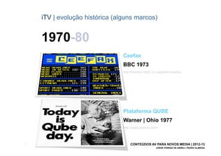 iTV | evolução histórica (alguns marcos)


       1970-80
                                   Ceefax
                                   BBC 1973
                                   http://teletext.mb21.co.uk/gallery/ceefax/




                                   Plataforma QUBE
                                   Warner | Ohio 1977
                                   http://www.qube-tv.com/



[22]                                    CONTEÚDOS AV PARA NOVOS MEDIA | 2012-13
                                                          JORGE FERRAZ DE ABREU | PEDRO ALMEIDA
 