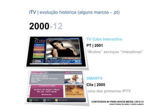 iTV | evolução histórica (alguns marcos - .pt)


       2000-12
                                    TV Cabo Interactiva
                                    PT | 2001
                                    “Muitos” serviços “interativos”




                                    SMARTV
                                    Clix | 2005
                                    uma das primeiras IPTV

[26]                                  CONTEÚDOS AV PARA NOVOS MEDIA | 2012-13
                                                   JORGE FERRAZ DE ABREU | PEDRO ALMEIDA
 