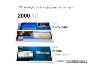 iTV | evolução histórica (alguns marcos - .pt)


       2000-12
                                    Zon
                                    Zon TV | 2006?




                                    MEO
                                    PT | 2007
                                    O boom do IPTV

[27]                                  CONTEÚDOS AV PARA NOVOS MEDIA | 2012-13
                                                   JORGE FERRAZ DE ABREU | PEDRO ALMEIDA
 