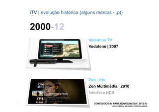 iTV | evolução histórica (alguns marcos - .pt)


       2000-12
                                    Vodafone TV
                                    Vodafone | 2007




                                    Zon - Iris
                                    Zon Multimédia | 2010
                                    Interface NDS

[28]                                   CONTEÚDOS AV PARA NOVOS MEDIA | 2012-13
                                                    JORGE FERRAZ DE ABREU | PEDRO ALMEIDA
 
