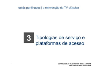 ecrãs partilhados | a reinvenção da TV clássica




             3      Tipologias de serviço e
                    plataformas de acesso


[31]                                 CONTEÚDOS AV PARA NOVOS MEDIA | 2012-13
                                                  JORGE FERRAZ DE ABREU | PEDRO ALMEIDA
 