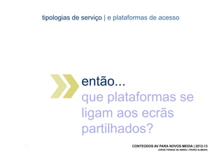 tipologias de serviço | e plataformas de acesso




                    então...
                    que plataformas se
                    ligam aos ecrãs
                    partilhados?
[35]                                 CONTEÚDOS AV PARA NOVOS MEDIA | 2012-13
                                                  JORGE FERRAZ DE ABREU | PEDRO ALMEIDA
 