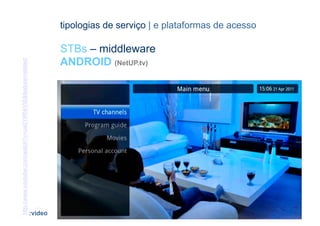 tipologias de serviço | e plataformas de acesso

                                                                      STBs – middleware
                                                                      ANDROID (NetUP.tv)
http://www.youtube.com/watch?v=ue0YiRNrVtE&feature=related




                                                              [40]                                  CONTEÚDOS AV PARA NOVOS MEDIA | 2012-13
                                                             :video                                              JORGE FERRAZ DE ABREU | PEDRO ALMEIDA
 