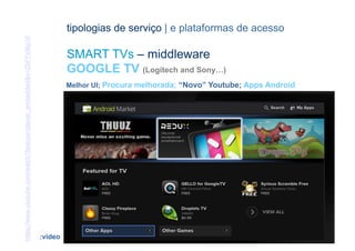 https://www.youtube.com/watch?feature=player_embedded&v=ZbFFx9kp1lI            tipologias de serviço | e plataformas de acesso

                                                                               SMART TVs – middleware
                                                                               GOOGLE TV (Logitech and Sony…)
                                                                               Melhor UI; Procura melhorada; “Novo” Youtube; Apps Android




                                                                      [43]                                         CONTEÚDOS AV PARA NOVOS MEDIA | 2012-13
                                                                      :video                                                    JORGE FERRAZ DE ABREU | PEDRO ALMEIDA
 