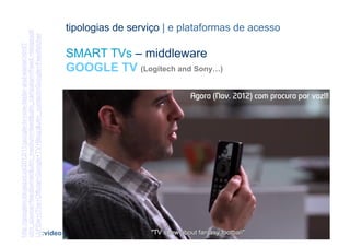 utm_source=feedburner&utm_medium=feed&utm_campaign=Feed:+blogspot/                   tipologias de serviço | e plataformas de acesso
LbFDw+(The+Official+Google+TV+Blog)&utm_content=Google+Feedfetcher
http://googletv.blogspot.pt/2012/11/google-tv-now-faster-and-easier.html?




                                                                                     SMART TVs – middleware
                                                                                     GOOGLE TV (Logitech and Sony…)

                                                                                                                Agora (Nov. 2012) com procura por voz!!!




                                                              [45]                                                  CONTEÚDOS AV PARA NOVOS MEDIA | 2012-13
                                                                            :video                                               JORGE FERRAZ DE ABREU | PEDRO ALMEIDA
 