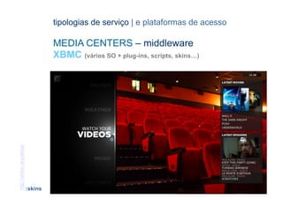 tipologias de serviço | e plataformas de acesso

                                  MEDIA CENTERS – middleware
                                  XBMC (vários SO + plug-ins, scripts, skins…)
http://xbmc.org/skins/




                          [49]                                      CONTEÚDOS AV PARA NOVOS MEDIA | 2012-13
                         :skins                                                  JORGE FERRAZ DE ABREU | PEDRO ALMEIDA
 
