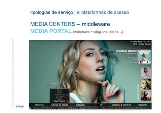 tipologias de serviço | e plataformas de acesso

                                                                 MEDIA CENTERS – middleware
                                                                 MEDIA PORTAL (windows + plug-ins, skins…)
http://www.team-mediaportal.com/extensions/widescreen




                                                         [50]                                  CONTEÚDOS AV PARA NOVOS MEDIA | 2012-13
                                                        :skins                                              JORGE FERRAZ DE ABREU | PEDRO ALMEIDA
 