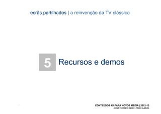 ecrãs partilhados | a reinvenção da TV clássica




             5      Recursos e demos




[57]                                 CONTEÚDOS AV PARA NOVOS MEDIA | 2012-13
                                                  JORGE FERRAZ DE ABREU | PEDRO ALMEIDA
 