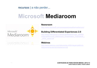 recursos | a não perder...


       Microsoft Mediaroom
                         Newsroom
                         http://www.microsoft.com/presspass/presskits/mediaroom/

                         Building Differentiated Experiences 2.0
                         http://www.interactive-tv-award.de/fileadmin/user_upload/
                         material/Microsoft_Mediaroom_Presentation_Framework_-
                         _white_paper.pdf

                         Webinos
                         http://www.webinos.org//deliverable-d026-target-platform-
                         requirements-and-ipr/mediaroom-dt/




[58]                                          CONTEÚDOS AV PARA NOVOS MEDIA | 2012-13
                                                             JORGE FERRAZ DE ABREU | PEDRO ALMEIDA
 