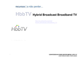 recursos | a não perder...


       HbbTV Hybrid Broadcast Broadband TV
                         http://en.wikipedia.org/wiki/
                         Hybrid_Broadcast_Broadband_TV




[59]                                       CONTEÚDOS AV PARA NOVOS MEDIA | 2012-13
                                                         JORGE FERRAZ DE ABREU | PEDRO ALMEIDA
 