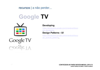 recursos | a não perder...


       Google TV
                         Developing
                         https://developers.google.com/tv/android/docs/
                         gtv_developing
                         Design Patterns - UI
                         https://developers.google.com/tv/android/docs/
                         gtv_android_patterns




[61]                                          CONTEÚDOS AV PARA NOVOS MEDIA | 2012-13
                                                             JORGE FERRAZ DE ABREU | PEDRO ALMEIDA
 