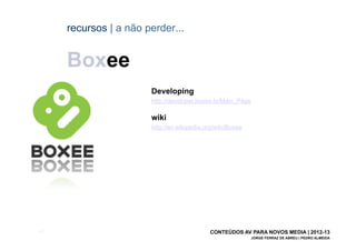 recursos | a não perder...


       Boxee
                         Developing
                         http://developer.boxee.tv/Main_Page

                         wiki
                         http://en.wikipedia.org/wiki/Boxee




[62]                                           CONTEÚDOS AV PARA NOVOS MEDIA | 2012-13
                                                               JORGE FERRAZ DE ABREU | PEDRO ALMEIDA
 