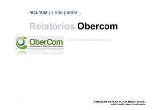 recursos | a não perder...


       Relatórios Obercom
                         http://www.obercom.pt/content/home




[64]                                         CONTEÚDOS AV PARA NOVOS MEDIA | 2012-13
                                                              JORGE FERRAZ DE ABREU | PEDRO ALMEIDA
 