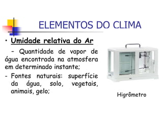 ELEMENTOS DO CLIMA
• Umidade relativa do Ar
- Quantidade de vapor de
água encontrada na atmosfera
em determinado instante;
- Fontes naturais: superfície
da água, solo, vegetais,
animais, gelo;
Higrômetro
 
