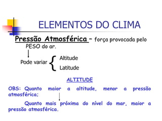 ELEMENTOS DO CLIMA
Pressão Atmosférica – força provocada pelo
PESO do ar.
Pode variar
{ Altitude
Latitude
ALTITUDE
OBS: Quanto maior a altitude, menor a pressão
atmosférica;
Quanto mais próxima do nível do mar, maior a
pressão atmosférica.
 