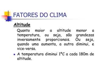 FATORES DO CLIMA
Altitude
Quanto maior a altitude menor a
temperatura, ou seja, são grandezas
inversamente proporcionais. Ou seja,
quando uma aumenta, a outra diminui, e
vice-versa.
 A temperatura diminui 1ºC a cada 180m de
altitude.
 