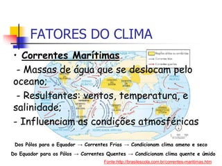 • Correntes Marítimas
- Massas de água que se deslocam pelo
oceano;
- Resultantes: ventos, temperatura, e
salinidade;
- Influenciam as condições atmosféricas
FATORES DO CLIMA
Dos Pólos para o Equador → Correntes Frias → Condicionam clima ameno e seco
Do Equador para os Pólos → Correntes Quentes → Condicionam clima quente e úmido
Fonte:http://brasilescola.com.br/correntes-maritimas.htm
 