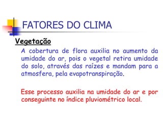 FATORES DO CLIMA
Vegetação
A cobertura de flora auxilia no aumento da
umidade do ar, pois o vegetal retira umidade
do solo, através das raízes e mandam para a
atmosfera, pela evapotranspiração.
Esse processo auxilia na umidade do ar e por
conseguinte no índice pluviométrico local.
 