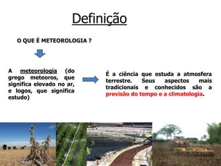 Definição
O QUE É METEOROLOGIA ?
A meteorologia (do
grego meteoros, que
significa elevado no ar,
e logos, que significa
estudo)
É a ciência que estuda a atmosfera
terrestre. Seus aspectos mais
tradicionais e conhecidos são a
previsão do tempo e a climatologia.
 