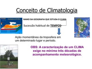 Conceito de Climatologia
RAMO DA GEOGRAFIA QUE ESTUDA O CLIMA
Sucessão habitual de TEMPOS
Ação momentânea da troposfera em
um determinado lugar e período.
OBS: A caracterização de um CLIMA
exige no mínimo três décadas de
acompanhamento meteorológico.
 
