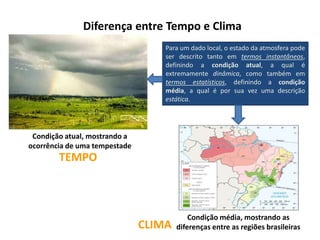 Diferença entre Tempo e Clima
Condição atual, mostrando a
ocorrência de uma tempestade
Para um dado local, o estado da atmosfera pode
ser descrito tanto em termos instantâneos,
definindo a condição atual, a qual é
extremamente dinâmica, como também em
termos estatísticos, definindo a condição
média, a qual é por sua vez uma descrição
estática.
Condição média, mostrando as
diferenças entre as regiões brasileiras
TEMPO
CLIMA
 