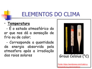 ELEMENTOS DO CLIMA
• Temperatura
- É o estado atmosférico do
ar que nos dá a sensação de
frio ou de calor;
- Corresponde a quantidade
de energia absorvida pela
atmosfera após a irradiação
dos raios solares Graus Celsius (°C)
Fonte: https://wordpress.com//calor-y-
temperatura-y-termometros/
 